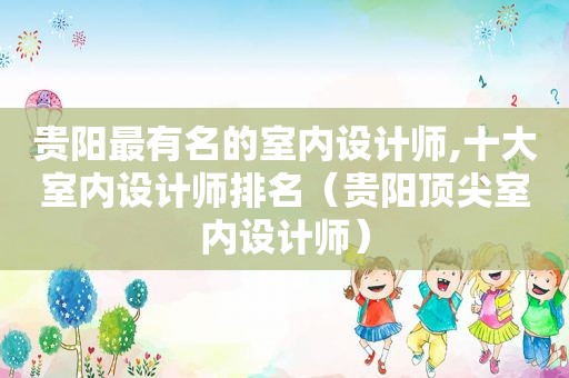 贵阳最有名的室内设计师,十大室内设计师排名（贵阳顶尖室内设计师）