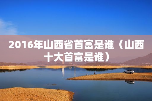 2016年山西省首富是谁（山西十大首富是谁）