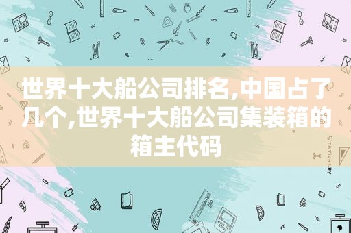 世界十大船公司排名,中国占了几个,世界十大船公司集装箱的箱主代码