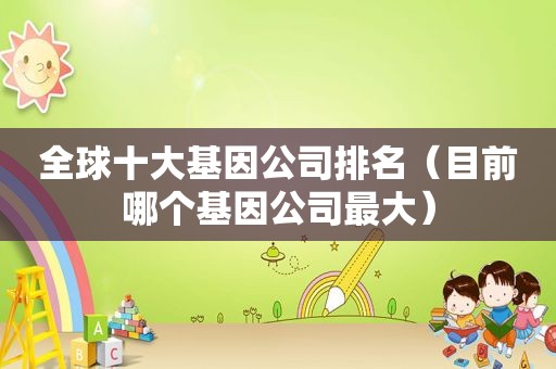全球十大基因公司排名（目前哪个基因公司最大）