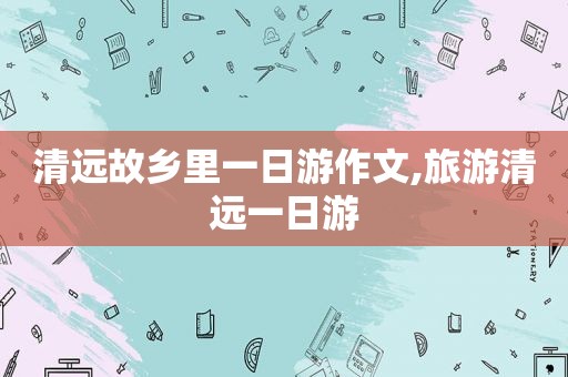 清远故乡里一日游作文,旅游清远一日游