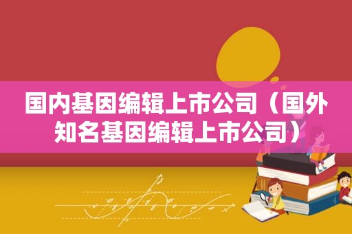 国内基因编辑上市公司（国外知名基因编辑上市公司）
