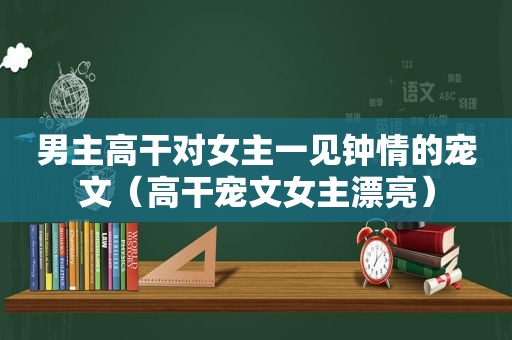 男主高干对女主一见钟情的宠文（高干宠文女主漂亮）