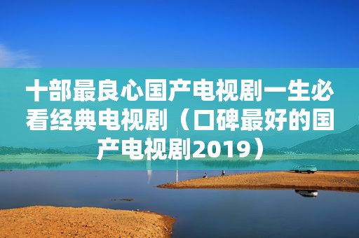 十部最良心国产电视剧一生必看经典电视剧（口碑最好的国产电视剧2019）