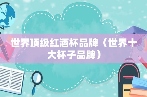 世界顶级红酒杯品牌（世界十大杯子品牌）