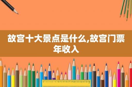 故宫十大景点是什么,故宫门票年收入