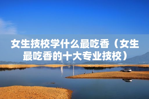 女生技校学什么最吃香（女生最吃香的十大专业技校）