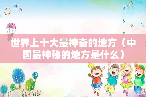 世界上十大最神奇的地方（中国最神秘的地方是什么）