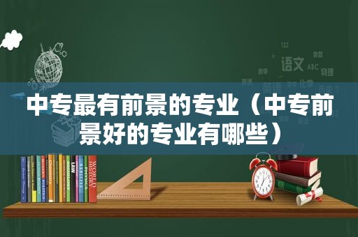 中专最有前景的专业（中专前景好的专业有哪些）