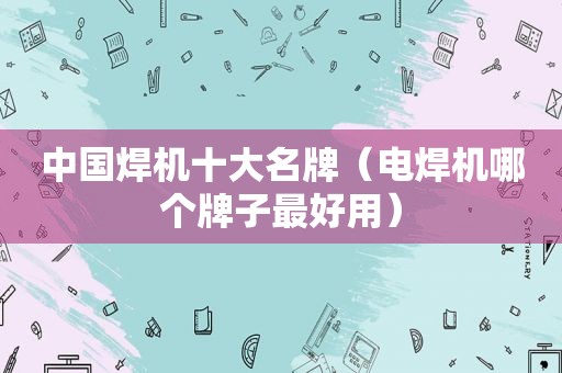 中国焊机十大名牌（电焊机哪个牌子最好用）
