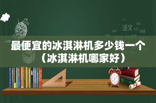 最便宜的冰淇淋机多少钱一个（冰淇淋机哪家好）
