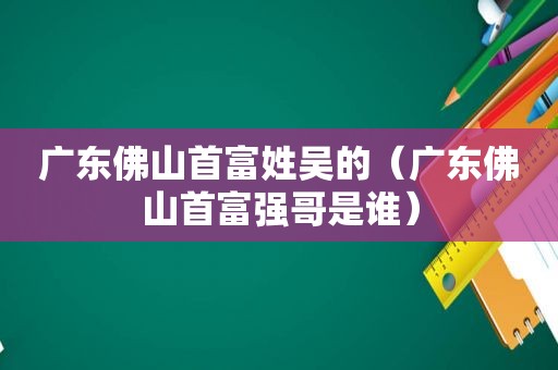 广东佛山首富姓吴的（广东佛山首富强哥是谁）