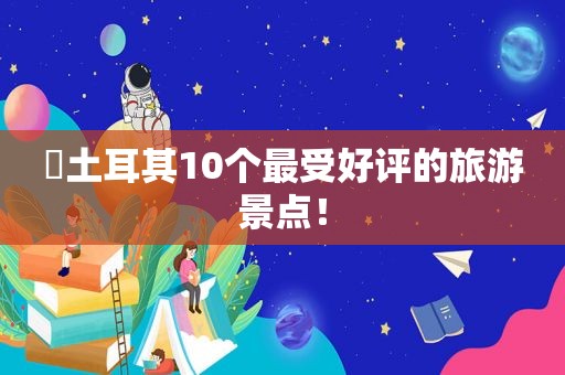 ​土耳其10个最受好评的旅游景点！