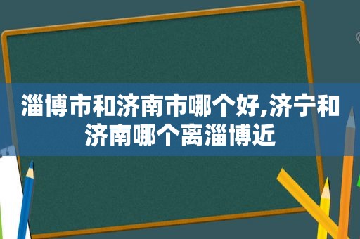 淄博市和济南市哪个好,济宁和济南哪个离淄博近