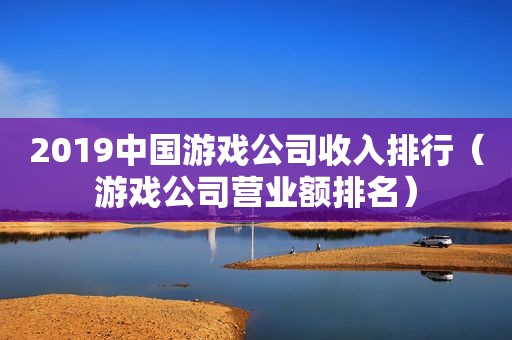 2019中国游戏公司收入排行（游戏公司营业额排名）