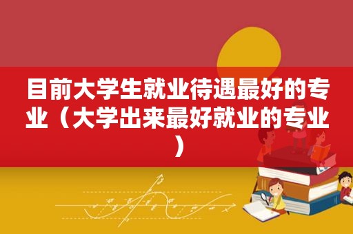 目前大学生就业待遇最好的专业（大学出来最好就业的专业）