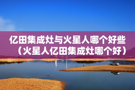 亿田集成灶与火星人哪个好些（火星人亿田集成灶哪个好）