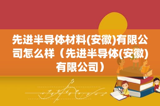 先进半导体材料(安徽)有限公司怎么样（先进半导体(安徽)有限公司）
