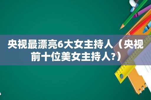 央视最漂亮6大女主持人（央视前十位美女主持人?）