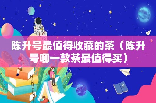 陈升号最值得收藏的茶（陈升号哪一款茶最值得买）