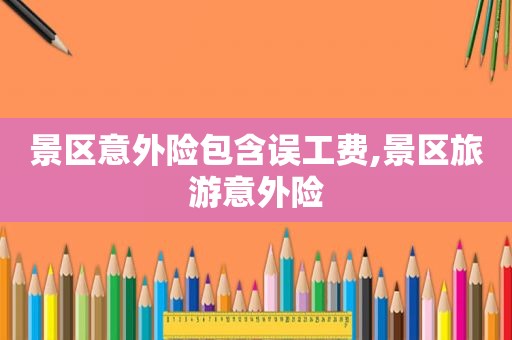 景区意外险包含误工费,景区旅游意外险