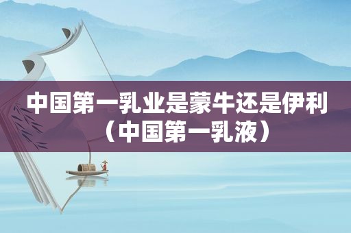 中国第一乳业是蒙牛还是伊利（中国第一乳液）