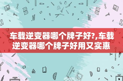 车载逆变器哪个牌子好?,车载逆变器哪个牌子好用又实惠