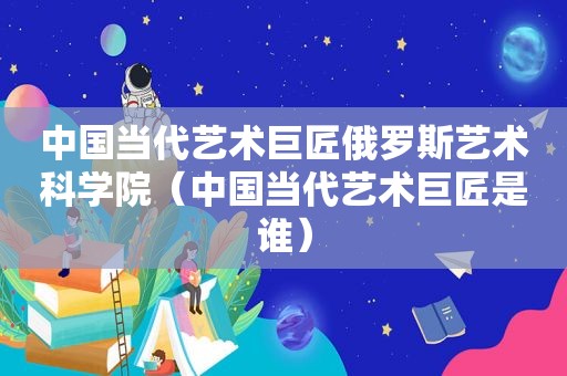 中国当代艺术巨匠俄罗斯艺术科学院（中国当代艺术巨匠是谁）