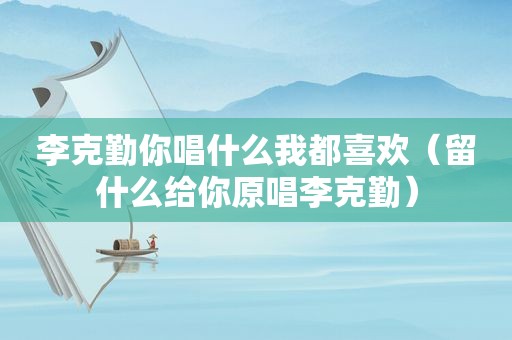李克勤你唱什么我都喜欢（留什么给你原唱李克勤）