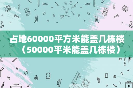 占地60000平方米能盖几栋楼（50000平米能盖几栋楼）