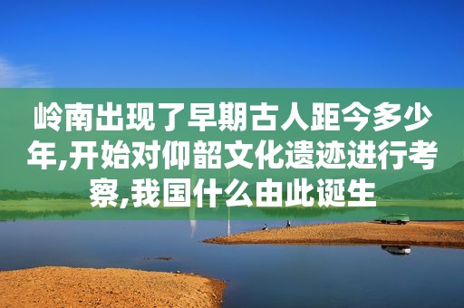 岭南出现了早期古人距今多少年,开始对仰韶文化遗迹进行考察,我国什么由此诞生