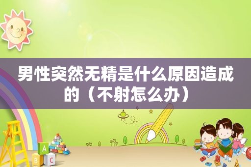 男性突然无精是什么原因造成的（不射怎么办）