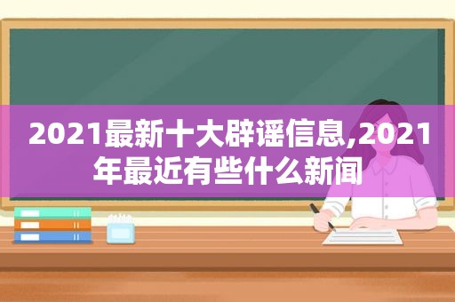 2021最新十大辟谣信息,2021年最近有些什么新闻