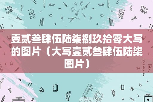 壹贰叁肆伍陆柒捌玖拾零大写的图片（大写壹贰叁肆伍陆柒图片）