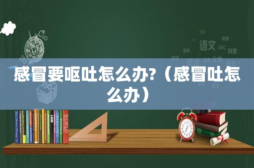 感冒要呕吐怎么办?（感冒吐怎么办）