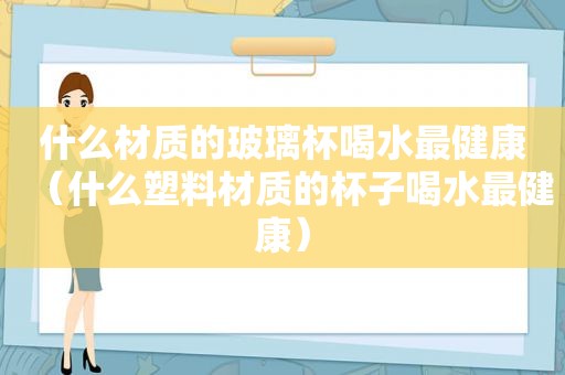 什么材质的玻璃杯喝水最健康（什么塑料材质的杯子喝水最健康）