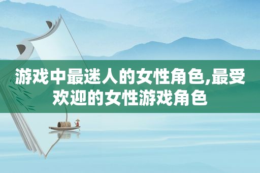 游戏中最迷人的女性角色,最受欢迎的女性游戏角色