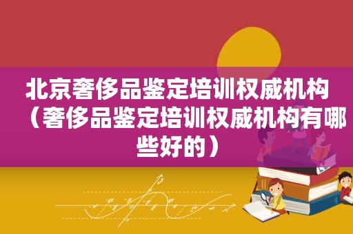 北京奢侈品鉴定培训权威机构（奢侈品鉴定培训权威机构有哪些好的）