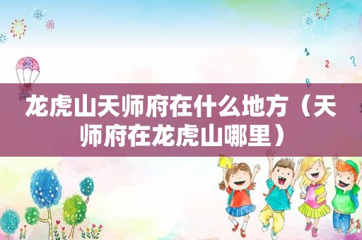 龙虎山天师府在什么地方（天师府在龙虎山哪里）