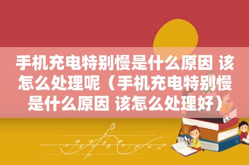 手机充电特别慢是什么原因 该怎么处理呢（手机充电特别慢是什么原因 该怎么处理好）