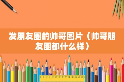 发朋友圈的帅哥图片（帅哥朋友圈都什么样）