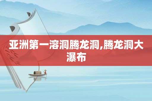 亚洲第一溶洞腾龙洞,腾龙洞大瀑布