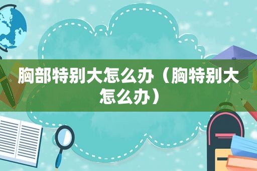 胸部特别大怎么办（胸特别大怎么办）