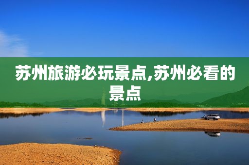 苏州旅游必玩景点,苏州必看的景点