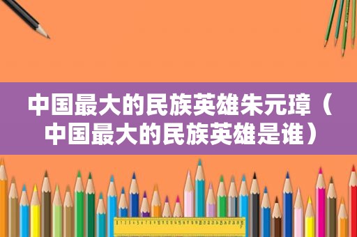 中国最大的民族英雄朱元璋（中国最大的民族英雄是谁）