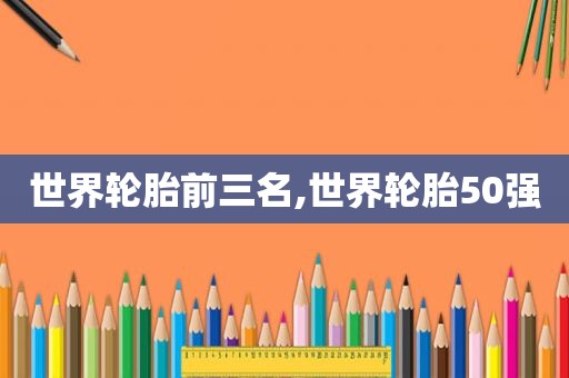 世界轮胎前三名,世界轮胎50强