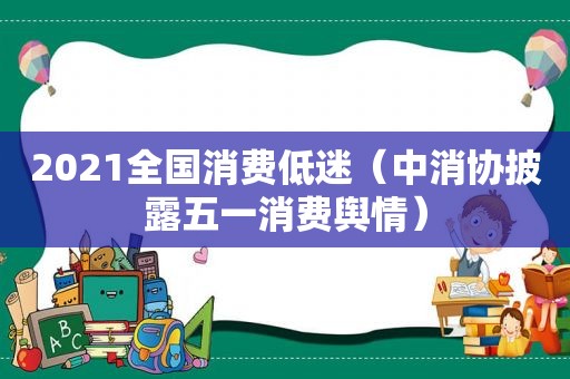 2021全国消费低迷（中消协披露五一消费舆情）
