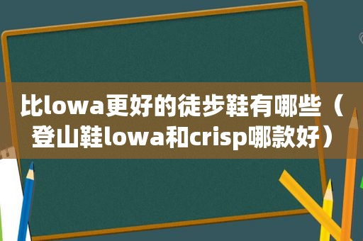 比lowa更好的徒步鞋有哪些（登山鞋lowa和crisp哪款好）