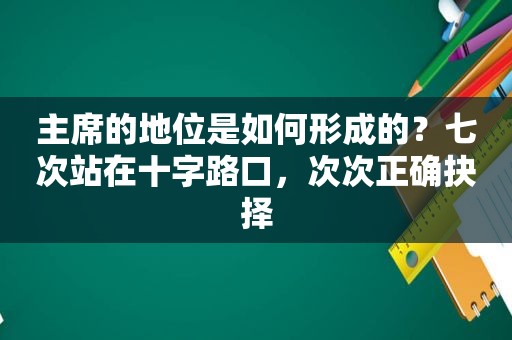 主席的地位是如何形成的？七次站在十字路口，次次正确抉择  第1张