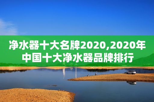 净水器十大名牌2020,2020年中国十大净水器品牌排行